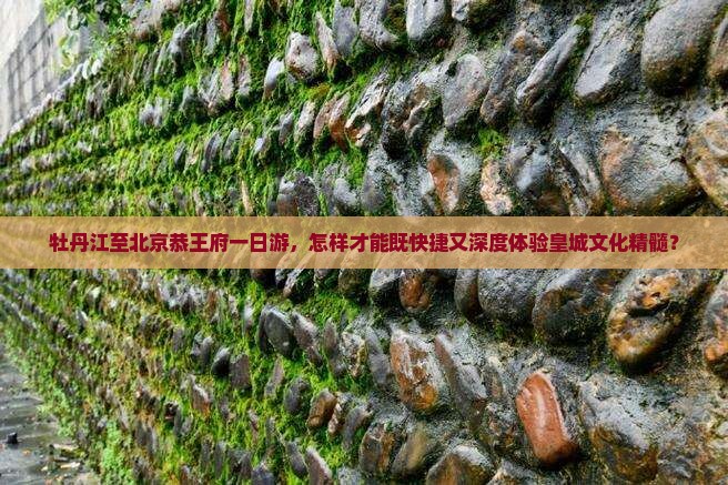 牡丹江至北京恭王府一日游，怎样才能既快捷又深度体验皇城文化精髓？