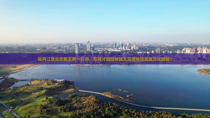 牡丹江至北京恭王府一日游，怎样才能既快捷又深度体验皇城文化精髓？