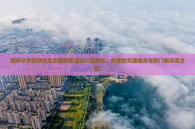 如何从安阳前往北京圆明园遗址公园游览，有哪些交通痛点与热门新词需注意？