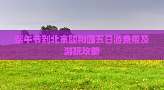 端午节到北京颐和园五日游费用及游玩攻略