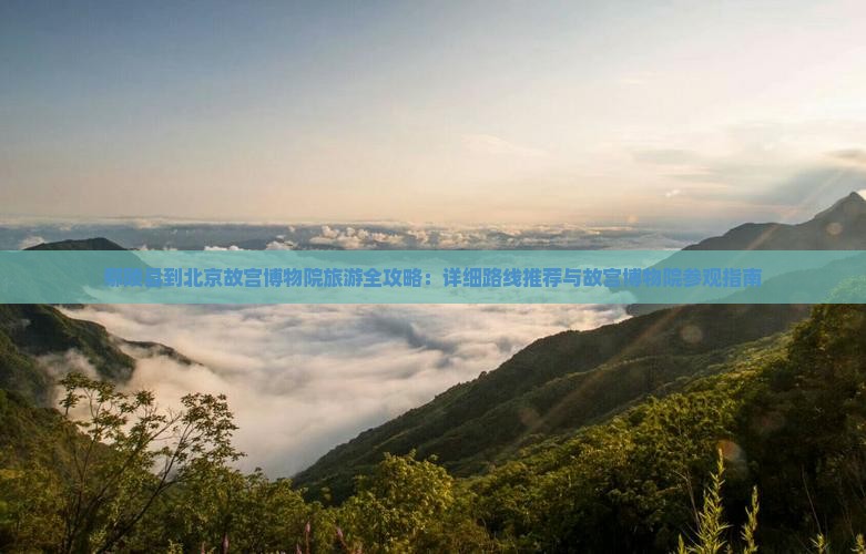 鄢陵县到北京故宫博物院旅游全攻略：详细路线推荐与故宫博物院参观指南