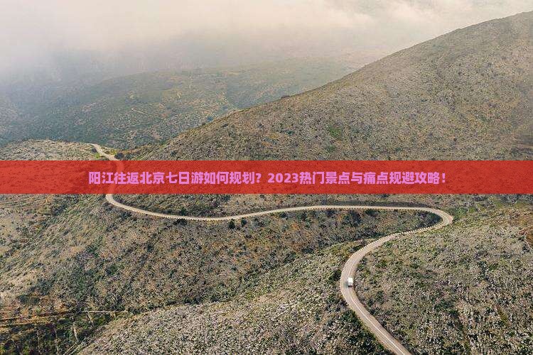 阳江往返北京七日游如何规划？2023热门景点与痛点规避攻略！