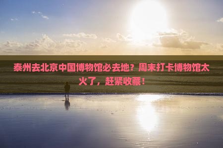 泰州去北京中国博物馆必去地？周末打卡博物馆太火了，赶紧收藏！