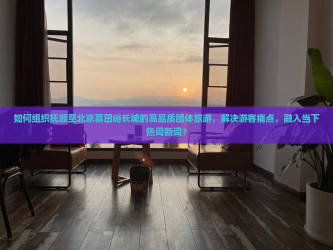 如何组织抚顺至北京慕田峪长城的高品质团体旅游，解决游客痛点，融入当下热词新词？