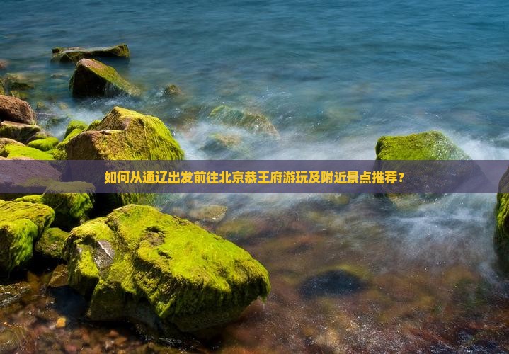 如何从通辽出发前往北京恭王府游玩及附近景点推荐？