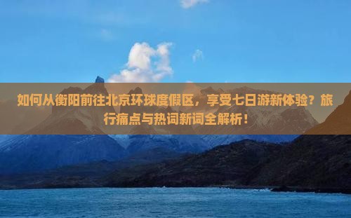 如何从衡阳前往北京环球度假区，享受七日游新体验？旅行痛点与热词新词全解析！