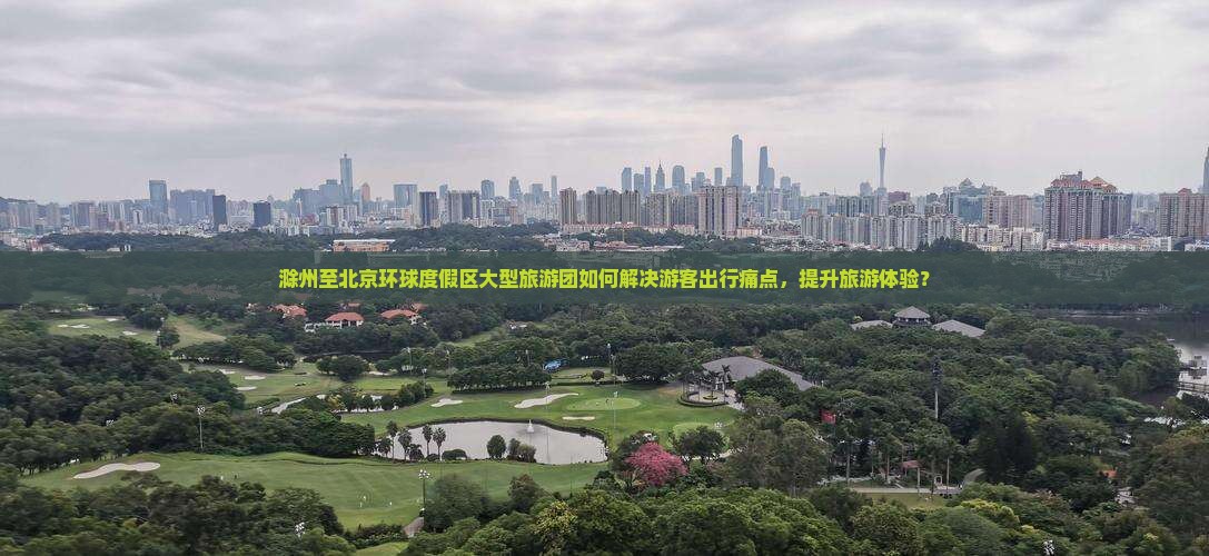 滁州至北京环球度假区大型旅游团如何解决游客出行痛点，提升旅游体验？