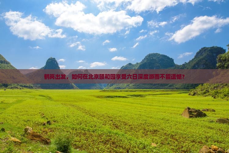 鹤岗出发，如何在北京颐和园享受六日深度游而不留遗憾？