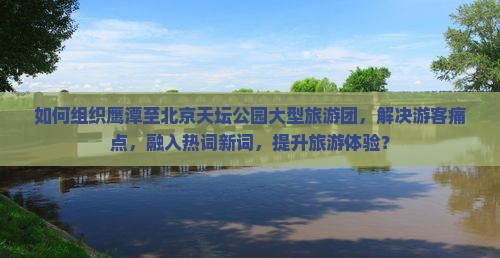 如何组织鹰潭至北京天坛公园大型旅游团，解决游客痛点，融入热词新词，提升旅游体验？
