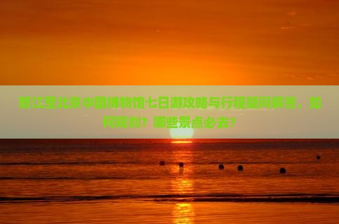 怒江至北京中国博物馆七日游攻略与行程疑问解答，如何规划？哪些景点必去？