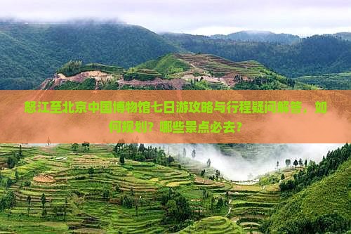 怒江至北京中国博物馆七日游攻略与行程疑问解答，如何规划？哪些景点必去？