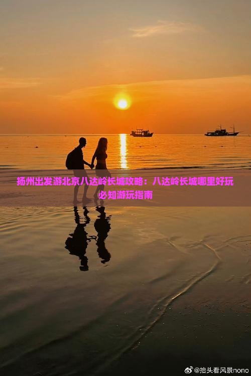 扬州出发游北京八达岭长城攻略：八达岭长城哪里好玩必知游玩指南