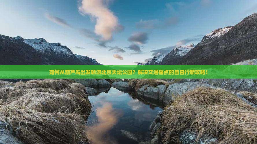 如何从葫芦岛出发畅游北京天坛公园？解决交通痛点的自由行新攻略！