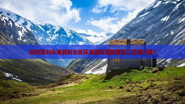 如何规划从湘西到北京环球度假区的高效二日游行程？