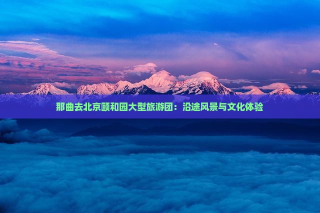 那曲去北京颐和园大型旅游团：沿途风景与文化体验