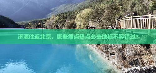 济源往返北京，哪些痛点热点必去地标不容错过？