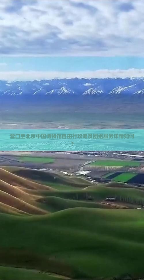 营口至北京中国博物馆自由行攻略及团组服务详情如何？