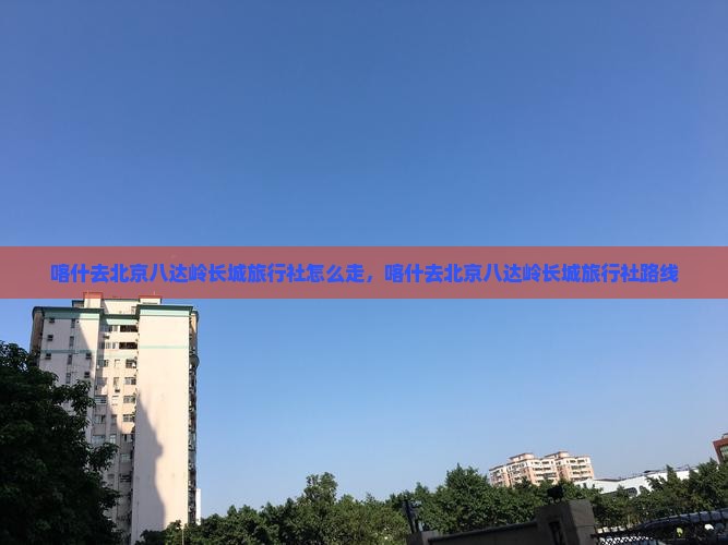 喀什去北京八达岭长城旅行社