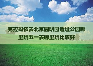 克拉玛依去北京圆明园遗址公园哪里玩
