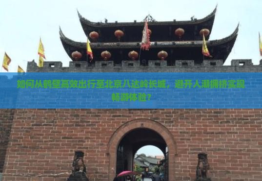 如何从鹤壁高效出行至北京八达岭长城，避开人潮拥挤实现畅游体验？