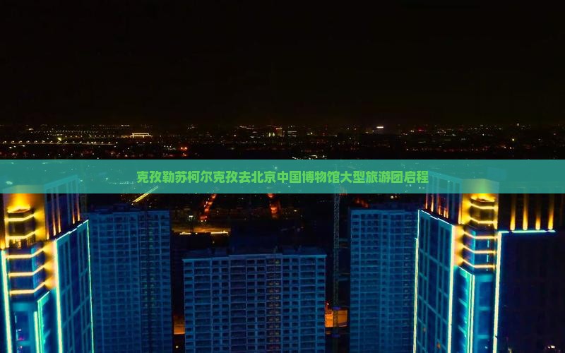 克孜勒苏柯尔克孜去北京中国博物馆大型旅游团启程