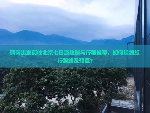 鹤岗出发前往北京七日游攻略与行程推荐，如何规划旅行路线及预算？