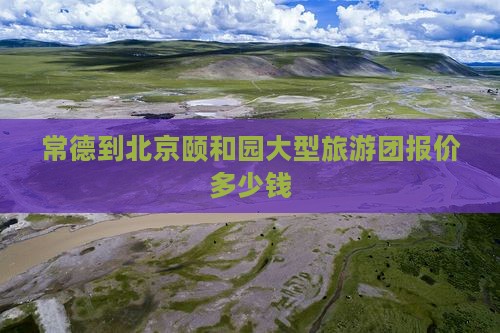 常德到北京颐和园大型旅游团报价多少钱