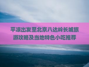 平凉出发至北京八达岭长城旅游攻略及当地特色小吃推荐