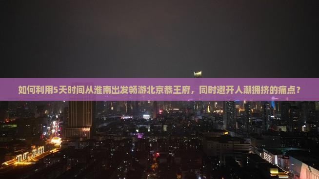 如何利用5天时间从淮南出发畅游北京恭王府，同时避开人潮拥挤的痛点？