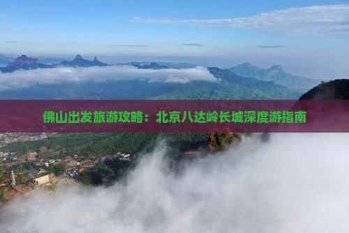 佛山出发旅游攻略：北京八达岭长城深度游指南