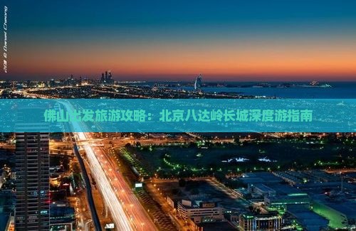 佛山出发旅游攻略：北京八达岭长城深度游指南
