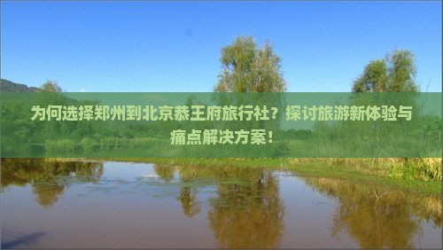 为何选择郑州到北京恭王府旅行社？探讨旅游新体验与痛点解决方案！