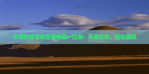 长葛到北京故宫博物院一日游：长葛出发，轻松游玩