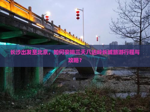 长沙出发至北京，如何安排三天八达岭长城旅游行程与攻略？