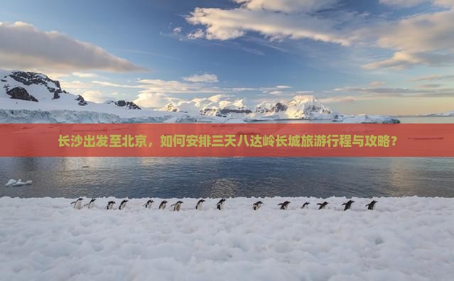 长沙出发至北京，如何安排三天八达岭长城旅游行程与攻略？