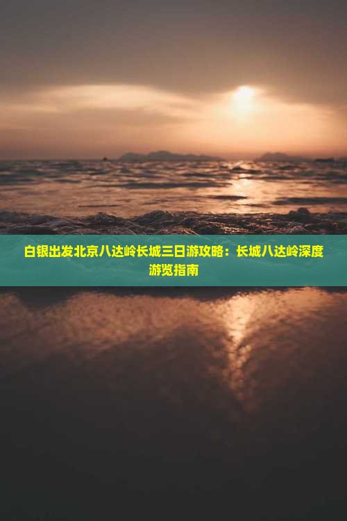 白银出发北京八达岭长城三日游攻略：长城八达岭深度游览指南