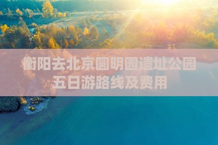 衡阳去北京圆明园遗址公园五日游路线及费用