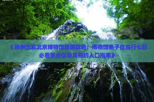 《扬州出发北京博物馆旅游攻略：博物馆亲子自由行七日必看景点信息及预约入口指南》