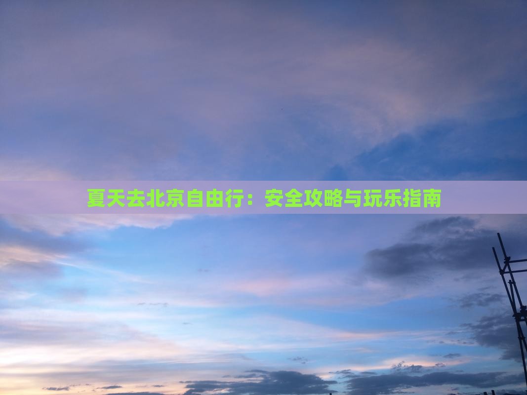 夏天去北京自由行：安全攻略与玩乐指南