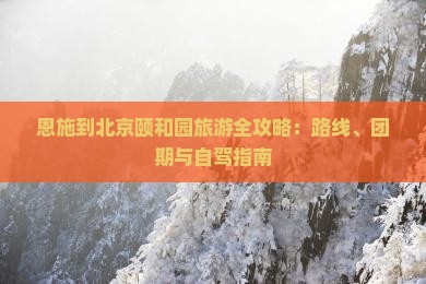 恩施到北京颐和园旅游全攻略：路线、团期与自驾指南