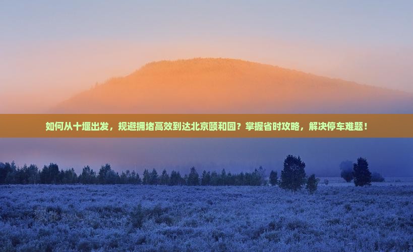 如何从十堰出发，规避拥堵高效到达北京颐和园？掌握省时攻略，解决停车难题！