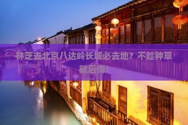 林芝去北京八达岭长城必去地？不趁种草就后悔！