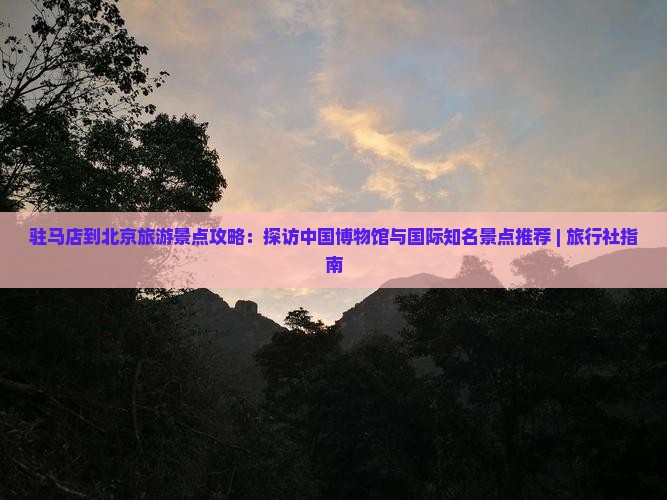 驻马店到北京旅游景点攻略：探访中国博物馆与国际知名景点推荐 | 旅行社指南