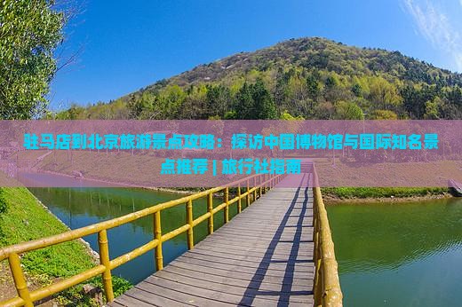 驻马店到北京旅游景点攻略：探访中国博物馆与国际知名景点推荐 | 旅行社指南