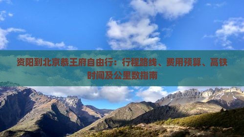 资阳到北京恭王府自由行：行程路线、费用预算、高铁时间及公里数指南