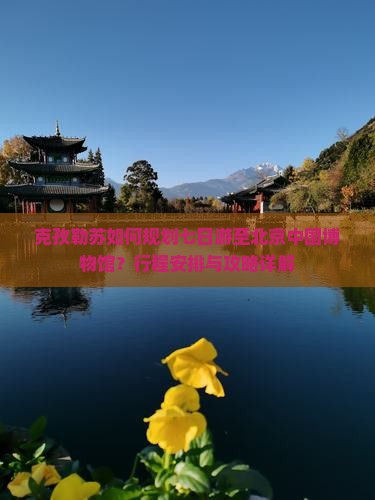 克孜勒苏如何规划七日游至北京中国博物馆？行程安排与攻略详解