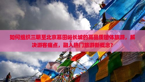 如何组织三明至北京慕田峪长城的高品质团体旅游，解决游客痛点，融入热门旅游新概念？