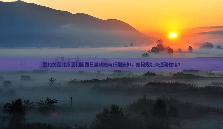 嘉峪关至北京颐和园四日游攻略与行程安排，如何规划交通和住宿？