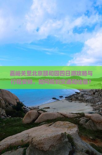 嘉峪关至北京颐和园四日游攻略与行程安排，如何规划交通和住宿？