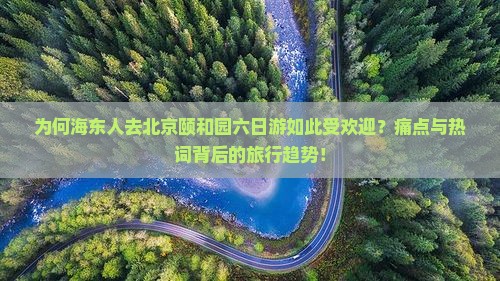 为何海东人去北京颐和园六日游如此受欢迎？痛点与热词背后的旅行趋势！